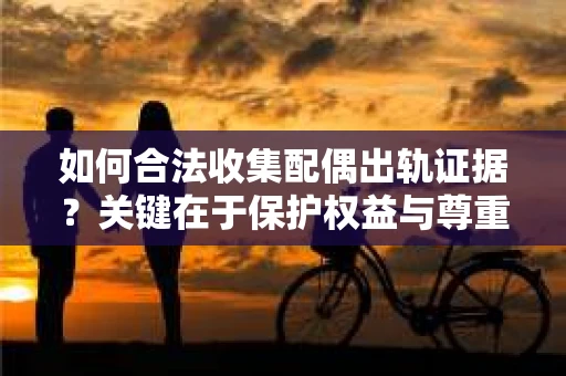 如何合法收集配偶出轨证据？关键在于保护权益与尊重法律