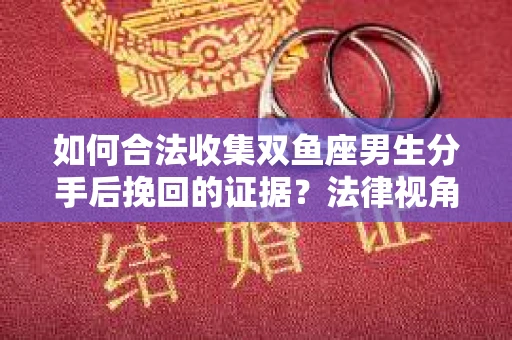 如何合法收集双鱼座男生分手后挽回的证据？法律视角下的有效证据收集方案