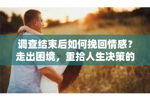 调查结束后如何挽回情感？走出困境，重拾人生决策的干货指南