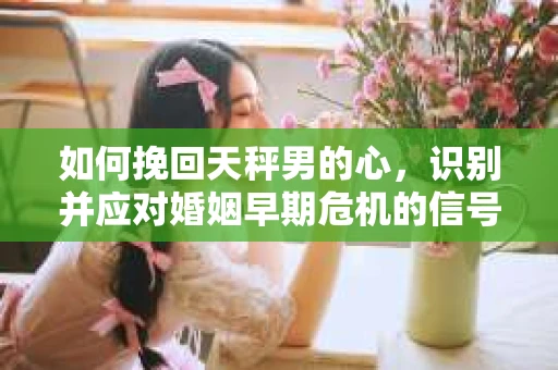如何挽回天秤男的心，识别并应对婚姻早期危机的信号