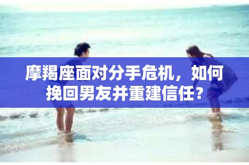 摩羯座面对分手危机，如何挽回男友并重建信任？