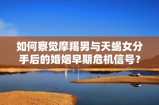 如何察觉摩羯男与天蝎女分手后的婚姻早期危机信号？