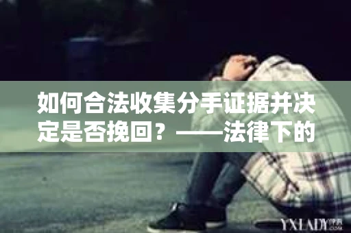 如何合法收集分手证据并决定是否挽回？——法律下的取证与决策指南