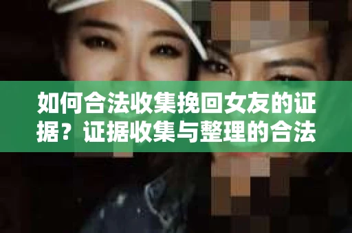 如何合法收集挽回女友的证据？证据收集与整理的合法有效策略怎么办？