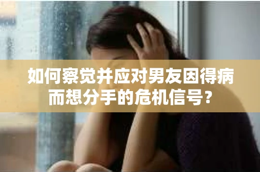 如何察觉并应对男友因得病而想分手的危机信号？