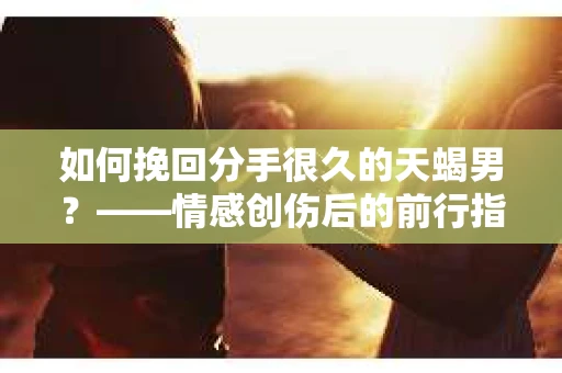 如何挽回分手很久的天蝎男？——情感创伤后的前行指南