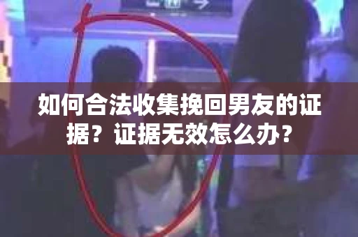 如何合法收集挽回男友的证据？证据无效怎么办？