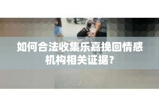 如何合法收集乐嘉挽回情感机构相关证据？
