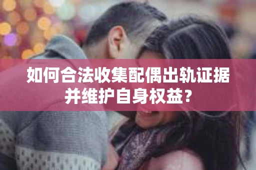 如何合法收集配偶出轨证据并维护自身权益？