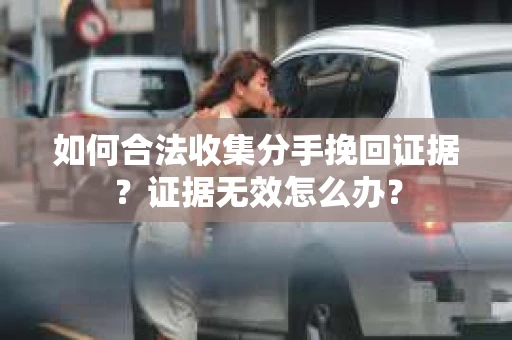 如何合法收集分手挽回证据？证据无效怎么办？
