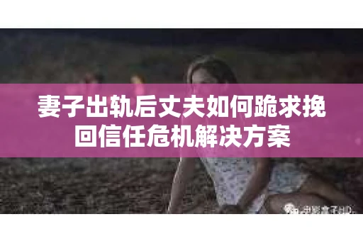 妻子出轨后丈夫如何跪求挽回信任危机解决方案