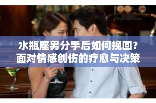 水瓶座男分手后如何挽回？面对情感创伤的疗愈与决策之路