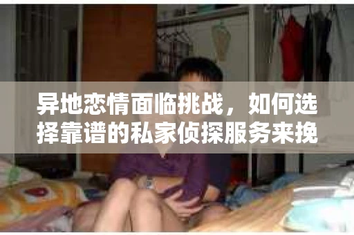 异地恋情面临挑战，如何选择靠谱的私家侦探服务来挽回爱情？