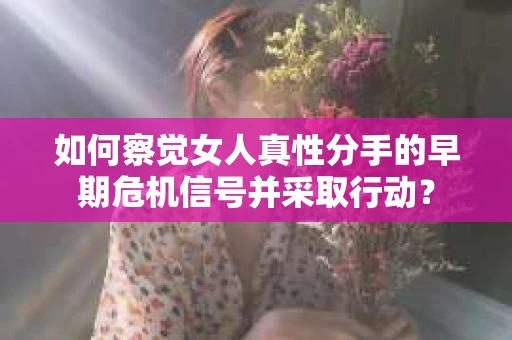 如何察觉女人真性分手的早期危机信号并采取行动？