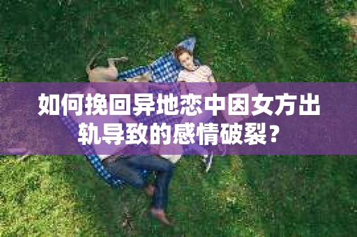 如何挽回异地恋中因女方出轨导致的感情破裂？