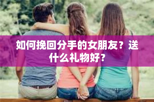 如何挽回分手的女朋友？送什么礼物好？