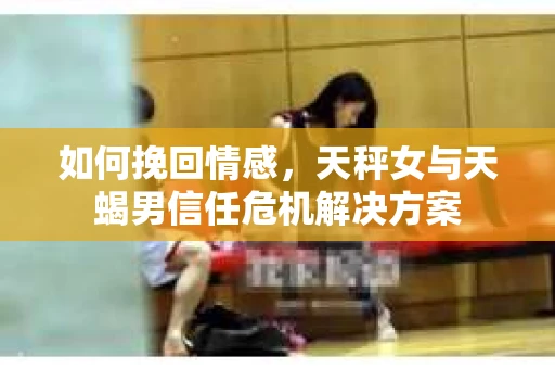 如何挽回情感，天秤女与天蝎男信任危机解决方案