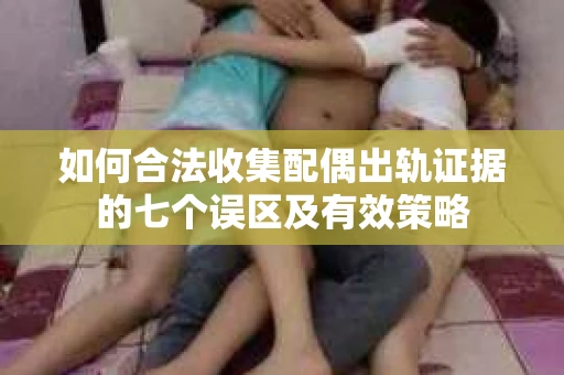 如何合法收集配偶出轨证据的七个误区及有效策略