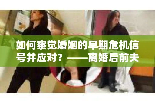 如何察觉婚姻的早期危机信号并应对？——离婚后前夫的挽回行动指南