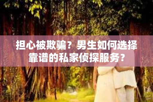 担心被欺骗？男生如何选择靠谱的私家侦探服务？