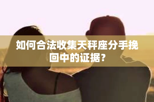 如何合法收集天秤座分手挽回中的证据？