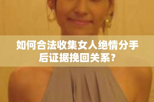如何合法收集女人绝情分手后证据挽回关系？