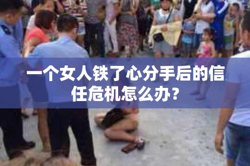 一个女人铁了心分手后的信任危机怎么办？