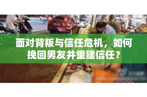 面对背叛与信任危机，如何挽回男友并重建信任？
