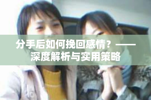 分手后如何挽回感情？——深度解析与实用策略