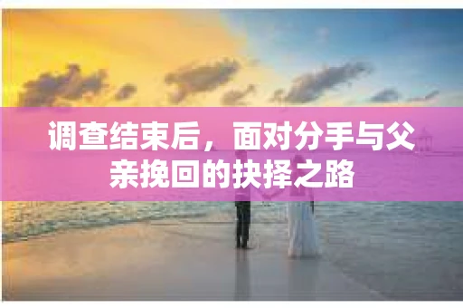 调查结束后，面对分手与父亲挽回的抉择之路