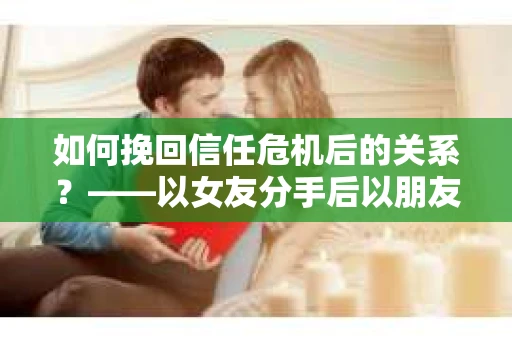 如何挽回信任危机后的关系？——以女友分手后以朋友身份相处为例