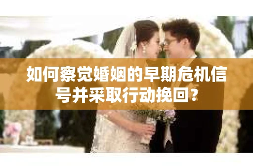 如何察觉婚姻的早期危机信号并采取行动挽回？