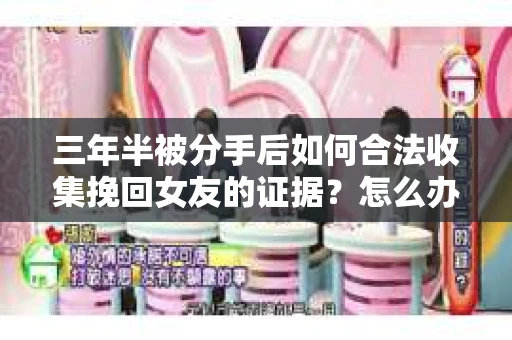 三年半被分手后如何合法收集挽回女友的证据？怎么办？