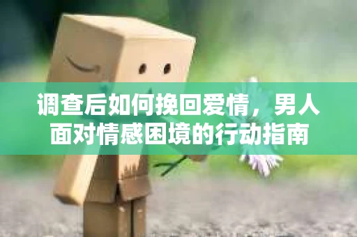 调查后如何挽回爱情，男人面对情感困境的行动指南