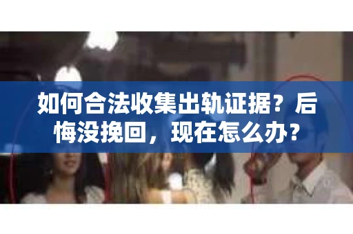 如何合法收集出轨证据？后悔没挽回，现在怎么办？