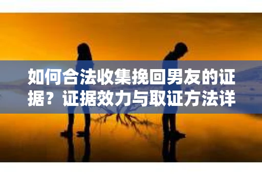 如何合法收集挽回男友的证据？证据效力与取证方法详解