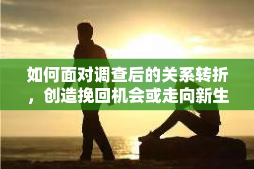 如何面对调查后的关系转折，创造挽回机会或走向新生活？