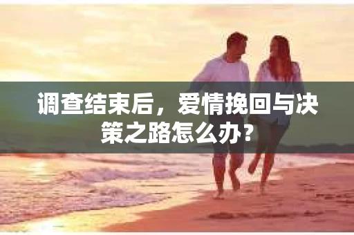 调查结束后，爱情挽回与决策之路怎么办？