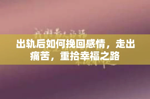 出轨后如何挽回感情，走出痛苦，重拾幸福之路