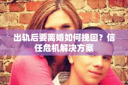 出轨后要离婚如何挽回？信任危机解决方案