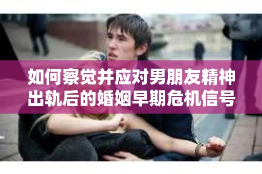 如何察觉并应对男朋友精神出轨后的婚姻早期危机信号？