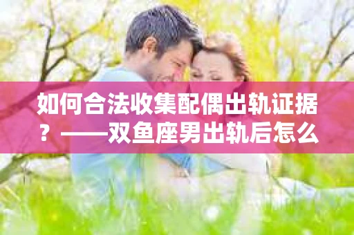 如何合法收集配偶出轨证据？——双鱼座男出轨后怎么办？