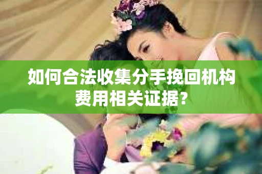 如何合法收集分手挽回机构费用相关证据？