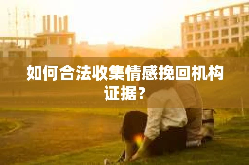 如何合法收集情感挽回机构证据？