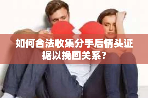 如何合法收集分手后情头证据以挽回关系？