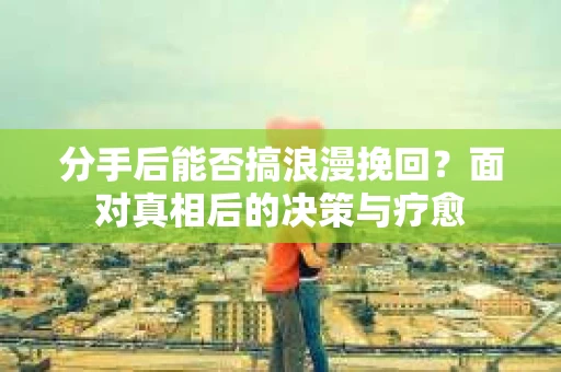 分手后能否搞浪漫挽回？面对真相后的决策与疗愈