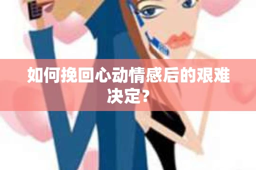 如何挽回心动情感后的艰难决定？