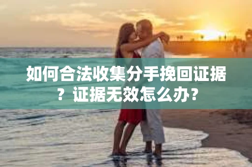 如何合法收集分手挽回证据？证据无效怎么办？