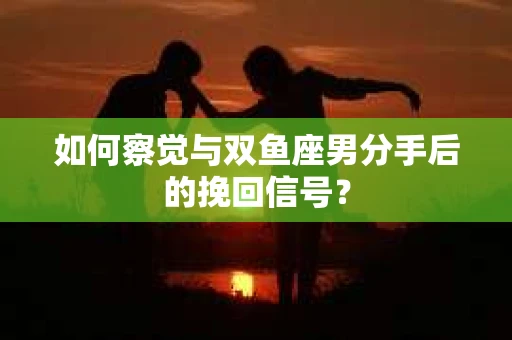 如何察觉与双鱼座男分手后的挽回信号？