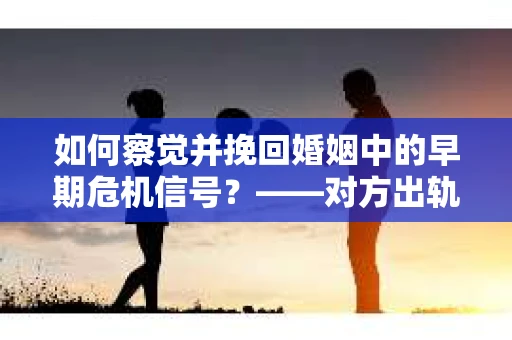 如何察觉并挽回婚姻中的早期危机信号？——对方出轨复合后的策略